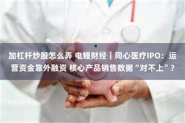 加杠杆炒股怎么弄 电鳗财经｜同心医疗IPO：运营资金靠外融资 核心产品销售数据“对不上”？