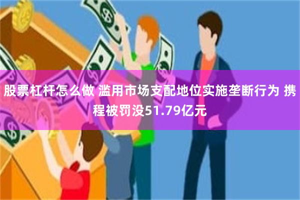 股票杠杆怎么做 滥用市场支配地位实施垄断行为 携程被罚没51.79亿元