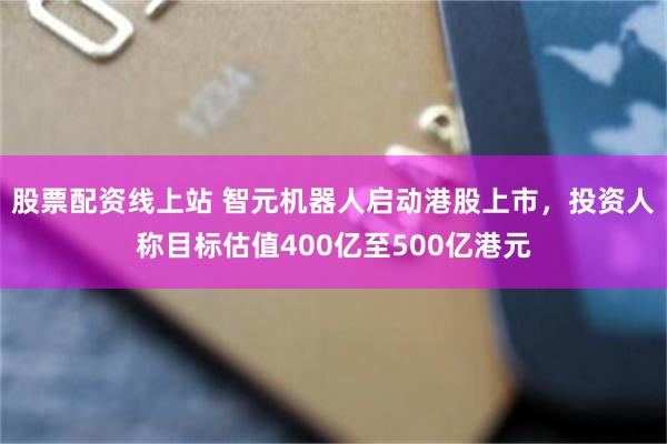 股票配资线上站 智元机器人启动港股上市，投资人称目标估值400亿至500亿港元