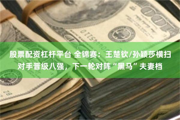股票配资杠杆平台 全锦赛：王楚钦/孙颖莎横扫对手晋级八强，下一轮对阵“黑马”夫妻档