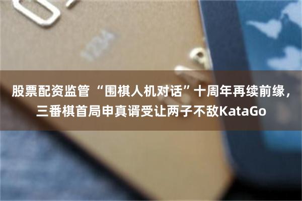 股票配资监管 “围棋人机对话”十周年再续前缘，三番棋首局申真谞受让两子不敌KataGo