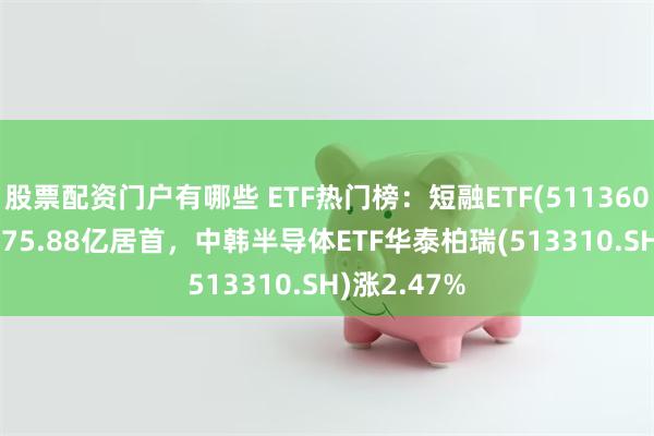股票配资门户有哪些 ETF热门榜：短融ETF(511360.SH)成交275.88亿居首，中韩半导体ETF华泰柏瑞(513310.SH)涨2.47%