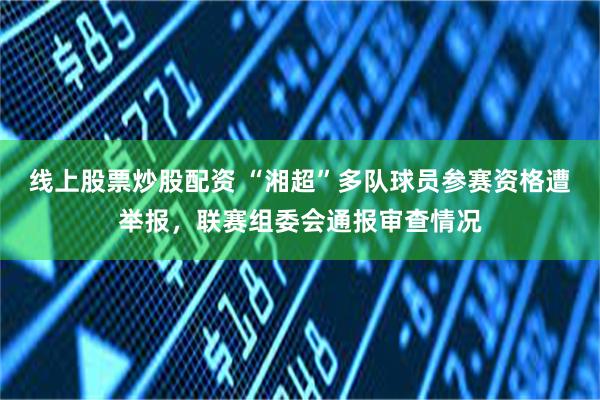 线上股票炒股配资 “湘超”多队球员参赛资格遭举报，联赛组委会通报审查情况