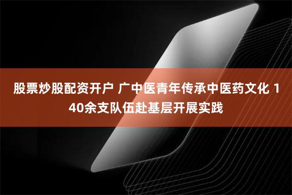 股票炒股配资开户 广中医青年传承中医药文化 140余支队伍赴基层开展实践