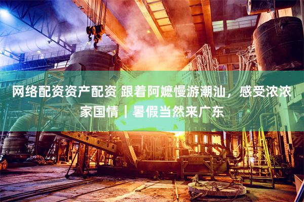 网络配资资产配资 跟着阿嬷慢游潮汕,感受浓浓家国情|暑假当然来广东