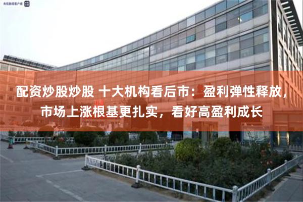 配资炒股炒股 十大机构看后市：盈利弹性释放，市场上涨根基更扎实，看好高盈利成长