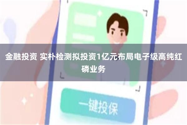金融投资 实朴检测拟投资1亿元布局电子级高纯红磷业务