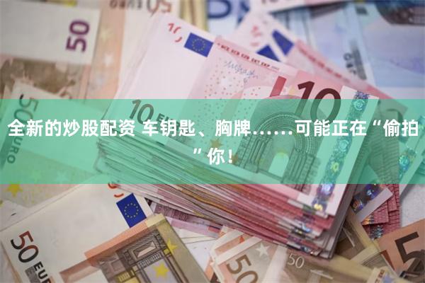 全新的炒股配资 车钥匙、胸牌……可能正在“偷拍”你!