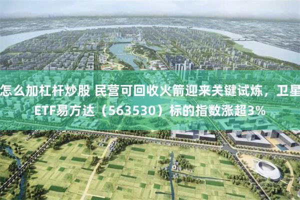 怎么加杠杆炒股 民营可回收火箭迎来关键试炼,卫星ETF易方达(563530)标的指数涨超3%