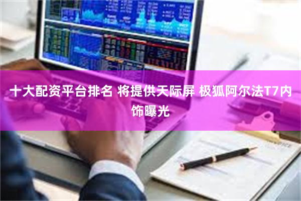 十大配资平台排名 将提供天际屏 极狐阿尔法T7内饰曝光