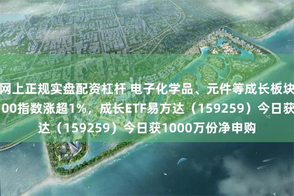 网上正规实盘配资杠杆 电子化学品、元件等成长板块表现强势，成长100指数涨超1%，成长ETF易方达（159259）今日获1000万份净申购