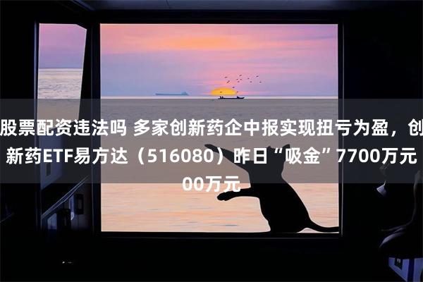 股票配资违法吗 多家创新药企中报实现扭亏为盈，创新药ETF易方达（516080）昨日“吸金”7700万元