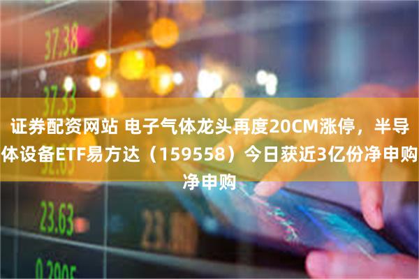 证券配资网站 电子气体龙头再度20CM涨停，半导体设备ETF易方达（159558）今日获近3亿份净申购