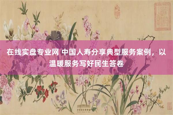 在线实盘专业网 中国人寿分享典型服务案例，以温暖服务写好民生答卷