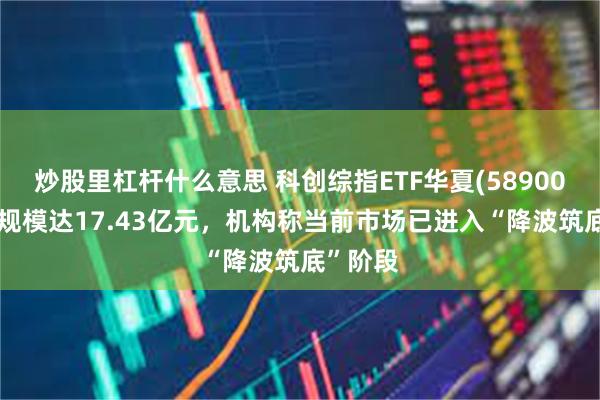 炒股里杠杆什么意思 科创综指ETF华夏(589000)最新规模达17.43亿元，机构称当前市场已进入“降波筑底”阶段