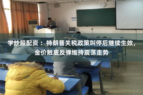 学炒股配资 ：特朗普关税政策叫停后继续生效，金价触底反弹维持震荡走势