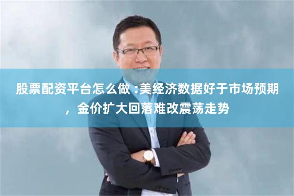 股票配资平台怎么做 :美经济数据好于市场预期，金价扩大回落难改震荡走势