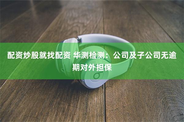 配资炒股就找配资 华测检测：公司及子公司无逾期对外担保