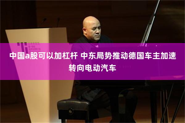 中国a股可以加杠杆 中东局势推动德国车主加速转向电动汽车