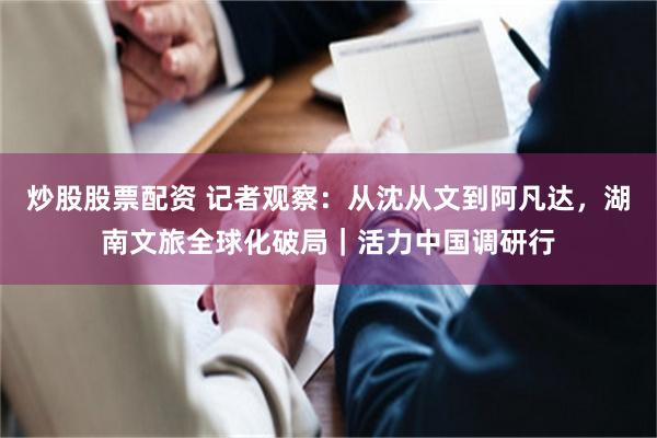 炒股股票配资 记者观察：从沈从文到阿凡达，湖南文旅全球化破局｜活力中国调研行