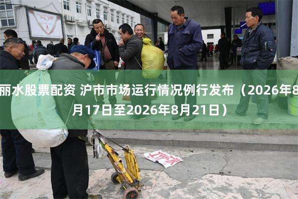 丽水股票配资 沪市市场运行情况例行发布（2026年8月17日至2026年8月21日）