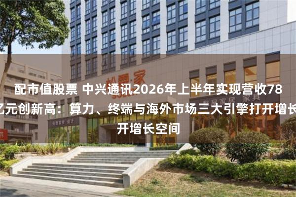 配市值股票 中兴通讯2026年上半年实现营收780.3亿元创新高：算力、终端与海外市场三大引擎打开增长空间