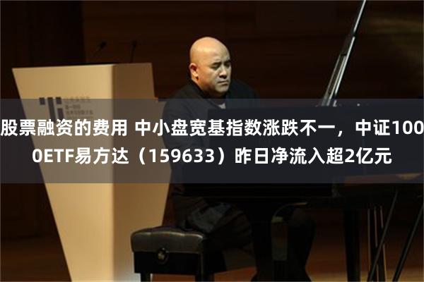 股票融资的费用 中小盘宽基指数涨跌不一，中证1000ETF易方达（159633）昨日净流入超2亿元