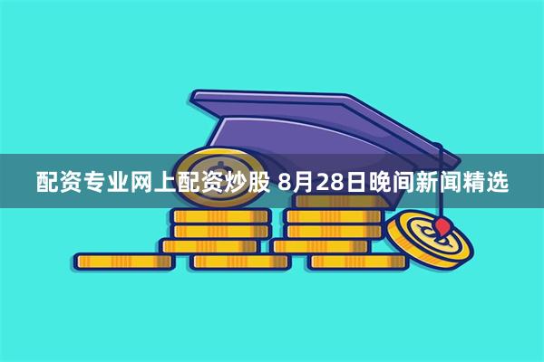 配资专业网上配资炒股 8月28日晚间新闻精选