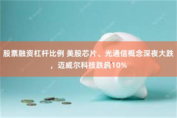 股票融资杠杆比例 美股芯片、光通信概念深夜大跌，迈威尔科技跌超10%