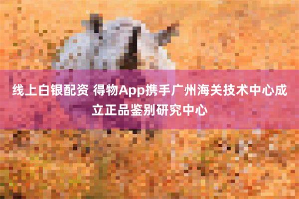 线上白银配资 得物App携手广州海关技术中心成立正品鉴别研究中心