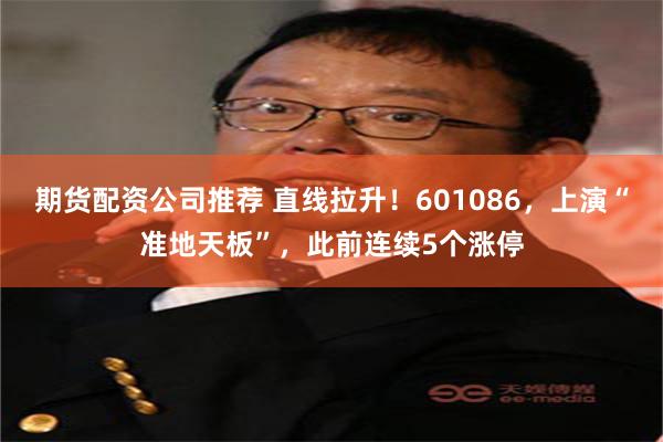 期货配资公司推荐 直线拉升！601086，上演“准地天板”，此前连续5个涨停