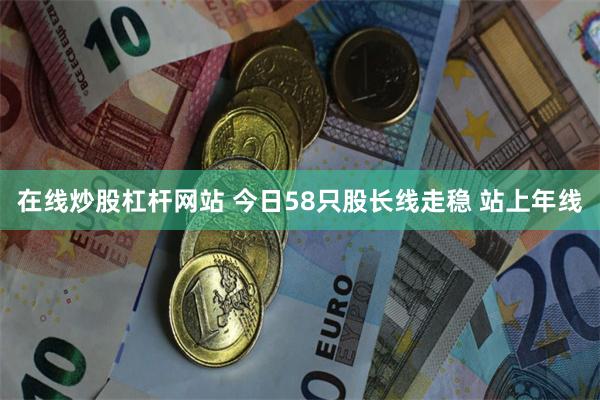 在线炒股杠杆网站 今日58只股长线走稳 站上年线
