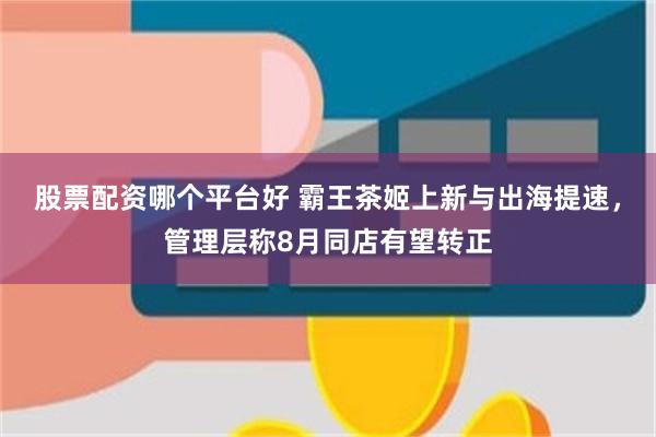 股票配资哪个平台好 霸王茶姬上新与出海提速，管理层称8月同店有望转正