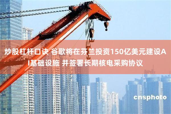 炒股杠杆口诀 谷歌将在芬兰投资150亿美元建设AI基础设施 并签署长期核电采购协议