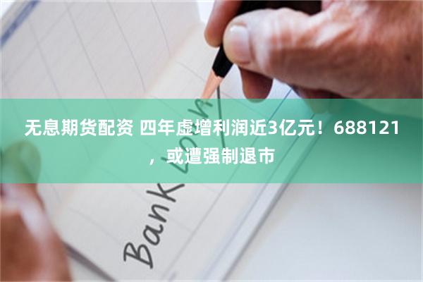 无息期货配资 四年虚增利润近3亿元！688121，或遭强制退市