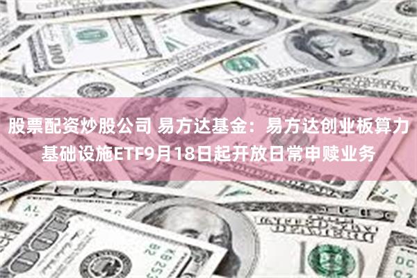 股票配资炒股公司 易方达基金：易方达创业板算力基础设施ETF9月18日起开放日常申赎业务