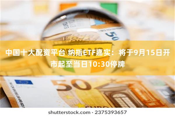 中国十大配资平台 纳指ETF嘉实：将于9月15日开市起至当日10:30停牌