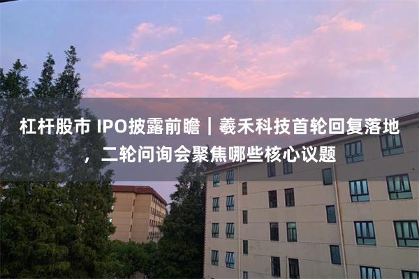 杠杆股市 IPO披露前瞻｜羲禾科技首轮回复落地，二轮问询会聚焦哪些核心议题
