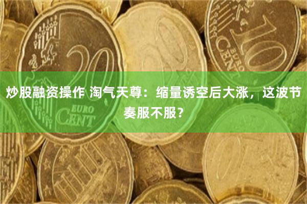 炒股融资操作 淘气天尊：缩量诱空后大涨，这波节奏服不服？