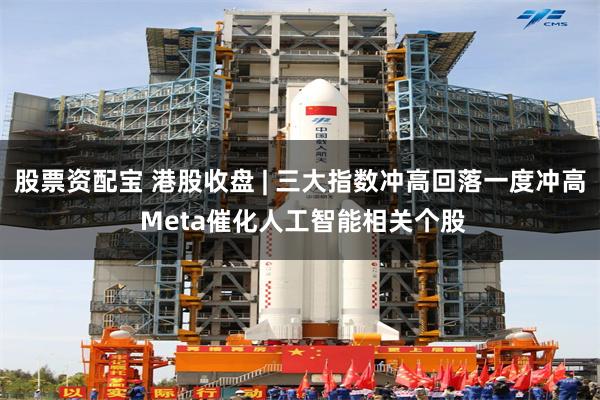 股票资配宝 港股收盘 | 三大指数冲高回落一度冲高 Meta催化人工智能相关个股