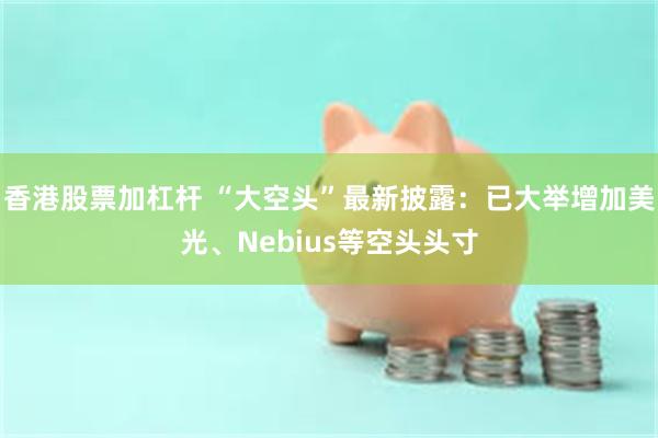 香港股票加杠杆 “大空头”最新披露：已大举增加美光、Nebius等空头头寸