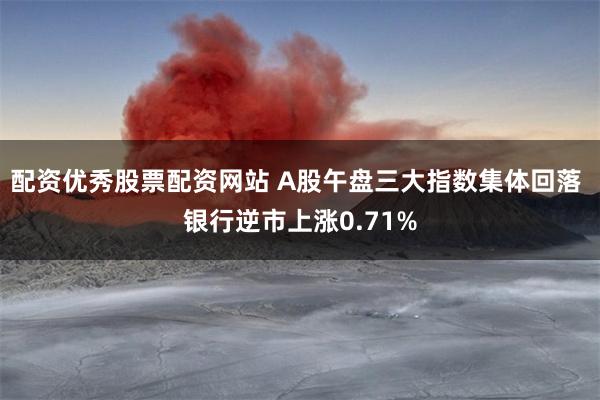配资优秀股票配资网站 A股午盘三大指数集体回落 银行逆市上涨0.71%