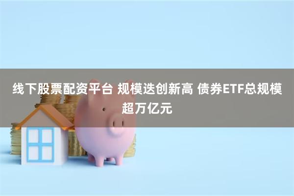 线下股票配资平台 规模迭创新高 债券ETF总规模超万亿元