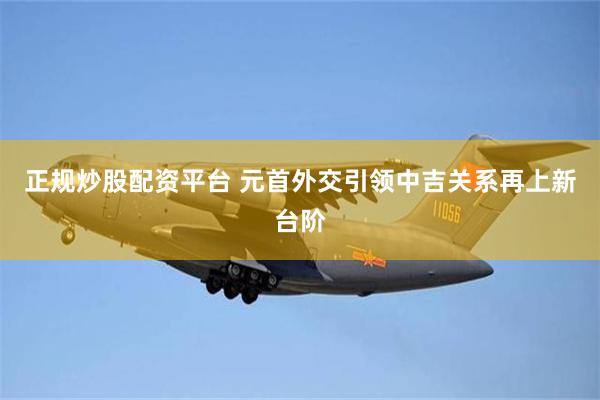 正规炒股配资平台 元首外交引领中吉关系再上新台阶