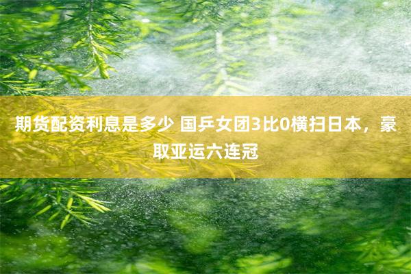 期货配资利息是多少 国乒女团3比0横扫日本,豪取亚运六连冠