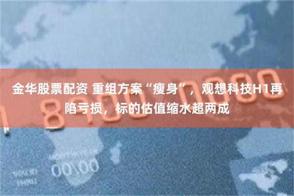 金华股票配资 重组方案“瘦身”，观想科技H1再陷亏损，标的估值缩水超两成