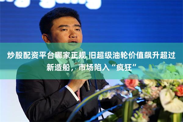 炒股配资平台哪家正规 旧超级油轮价值飙升超过新造船，市场陷入“疯狂”