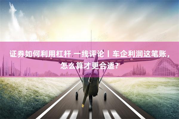 证券如何利用杠杆 一线评论丨车企利润这笔账，怎么算才更合适？
