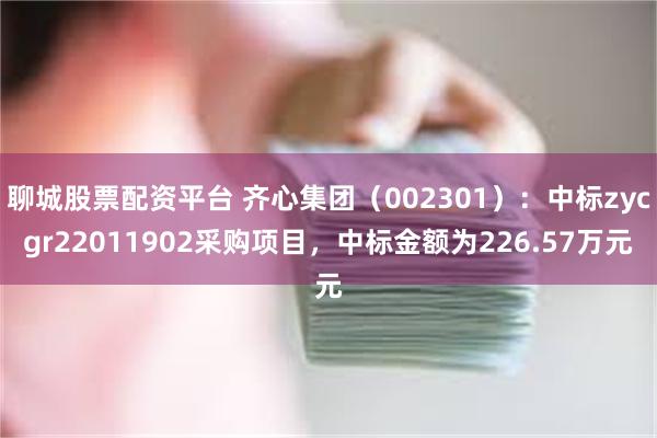 聊城股票配资平台 齐心集团（002301）：中标zycgr22011902采购项目，中标金额为226.57万元