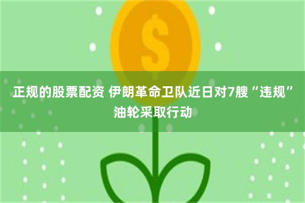 正规的股票配资 伊朗革命卫队近日对7艘“违规”油轮采取行动